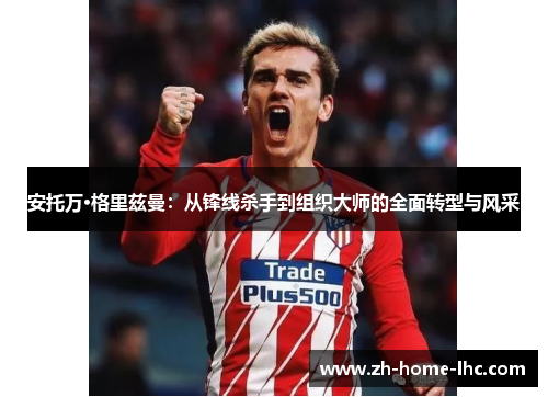 安托万·格里兹曼：从锋线杀手到组织大师的全面转型与风采